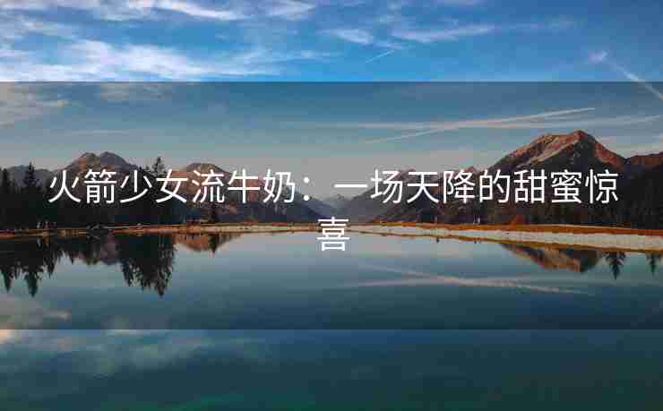 火箭少女流牛奶:一场天降的甜蜜惊喜 火箭少女流牛奶:一场天降的甜蜜惊喜