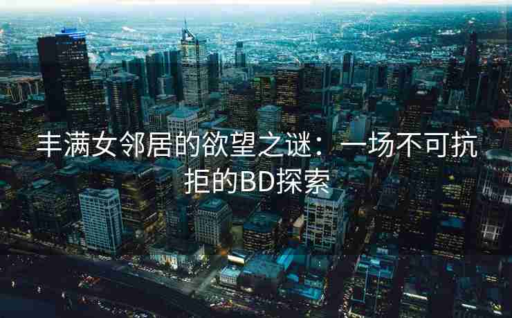 丰满女邻居的欲望之谜:一场不可抗拒的BD探索 丰满女邻居的欲望之谜:一场不可抗拒的BD探索