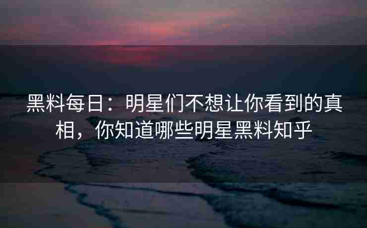 黑料每日:明星们不想让你看到的真相,你知道哪些明星黑料知乎 黑料每日:明星们不想让你看到的真相,你知道哪些明星黑料知乎