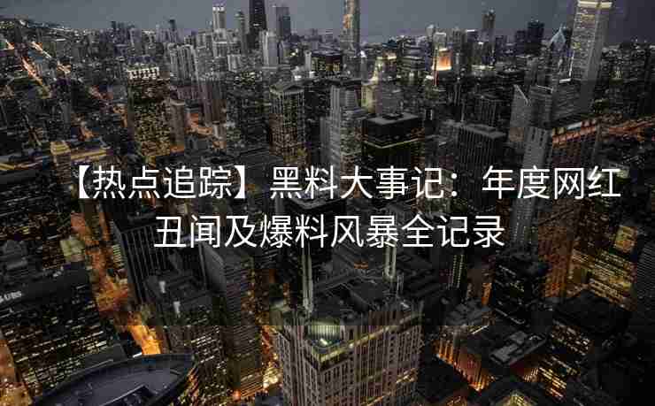 【热点追踪】黑料大事记:年度网红丑闻及爆料风暴全记录 【热点追踪】黑料大事记:年度网红丑闻及爆料风暴全记录