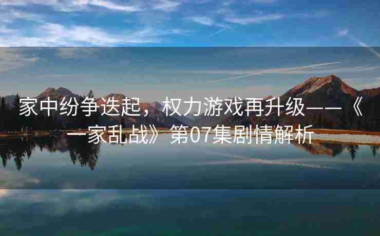家中纷争迭起,权力游戏再升级——《一家乱战》第07集剧情解析 家中纷争迭起,权力游戏再升级——《一家乱战》第07集剧情解析