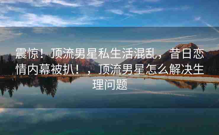 震惊!顶流男星私生活混乱,昔日恋情内幕被扒!,顶流男星怎么解决生理问题 震惊!顶流男星私生活混乱,昔日恋情内幕被扒!,顶流男星怎么解决生理问题