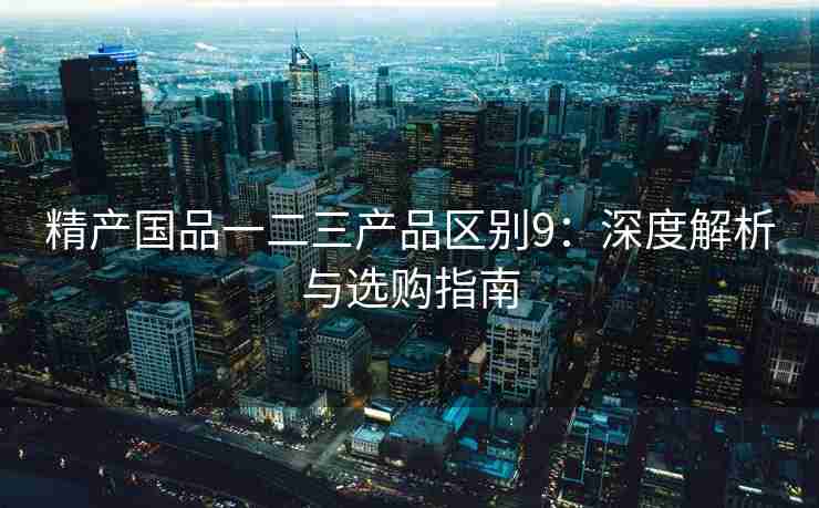 精产国品一二三产品区别9:深度解析与选购指南 精产国品一二三产品区别9:深度解析与选购指南